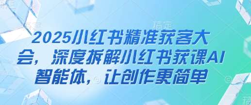 2025小红书精准获客大会,深度拆解小红书获课AI智能体,让创作更简单-靠谱项目库