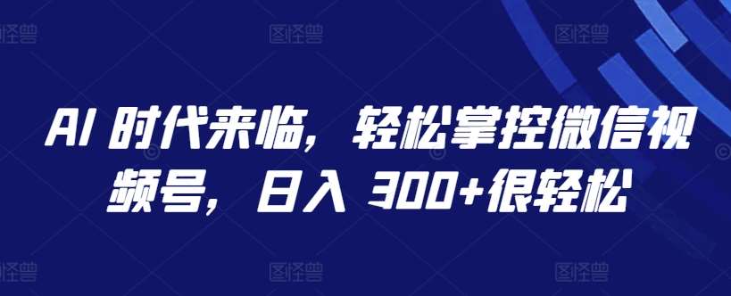 AI 时代来临，轻松掌控微信视频号，日入 300+很轻松【揭秘】-靠谱项目库
