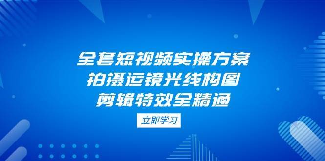 全套短视频实操方案，拍摄运镜光线构图，剪辑特效全精通-靠谱项目库
