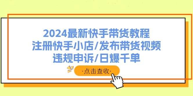 (11938期)2024最新快手带货教程:注册快手小店/发布带货视频/违规申诉/日爆千单-靠谱项目库