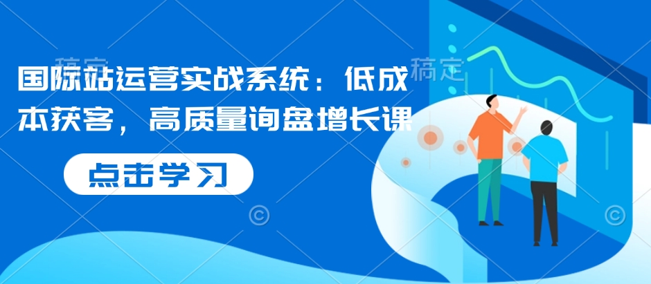 国际站运营实战系统：低成本获客，高质量询盘增长课（更新）-靠谱项目库
