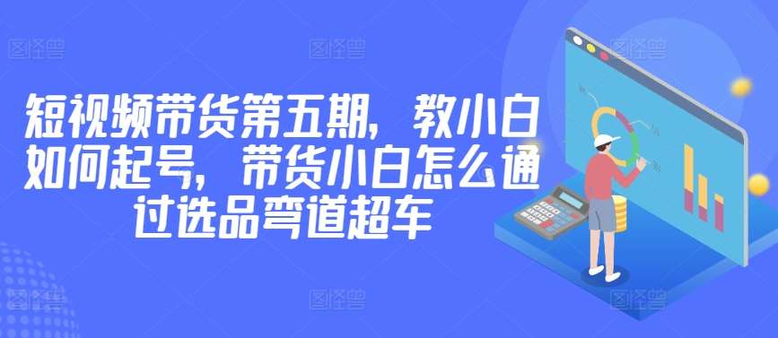 价值2980短视频带货第五期，教小白如何起号，带货小白怎么通过选品弯道超车-靠谱项目库