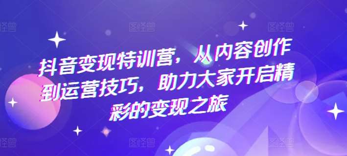 抖音变现特训营，从内容创作到运营技巧，助力大家开启精彩的变现之旅-靠谱项目库