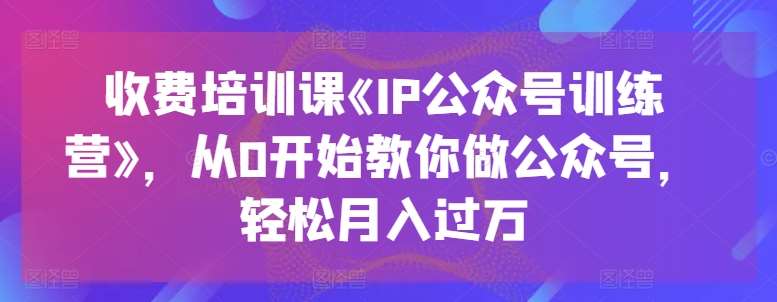 收费培训课《IP公众号训练营》，从0开始教你做公众号，轻松月入过万-靠谱项目库