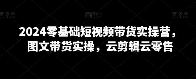 2024零基础短视频带货实操营，图文带货实操，云剪辑云零售-靠谱项目库
