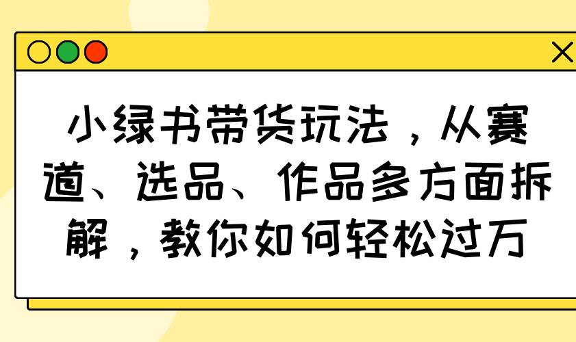 (14537期)小绿书带货玩法,从赛道、选品、作品多方面拆解,教你如何轻松过万-靠谱项目库