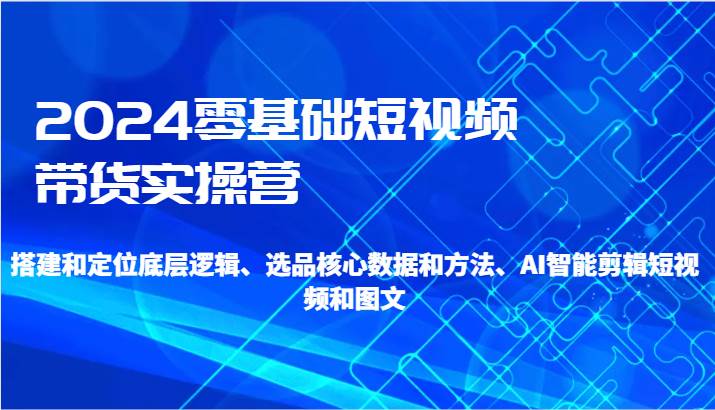 2024零基础短视频带货实操营-搭建和定位底层逻辑、选品核心数据和方法、AI智能剪辑-靠谱项目库