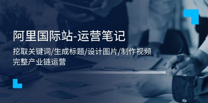 （11508期）阿里国际站-运营笔记：挖取关键词/生成标题/设计图片/制作视频/56节课-靠谱项目库