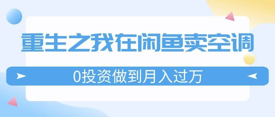（11962期）重生之我在闲鱼卖空调，0投资做到月入过万，迎娶白富美，走上人生巅峰-靠谱项目库
