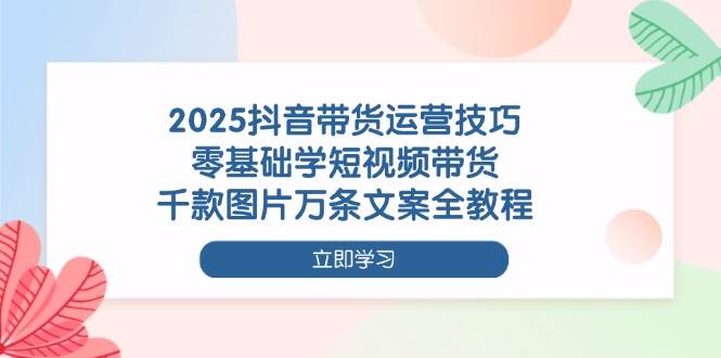 （14381期）2025抖音带货运营技巧，零基础学短视频带货，千款图片万条文案全教程-靠谱项目库