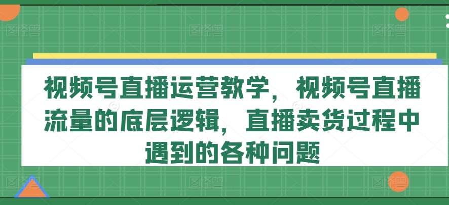 视频号直播运营教学,视频号直播流量的底层逻辑,直播卖货过程中遇到的各种问题-靠谱项目库