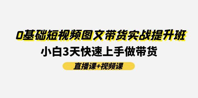 （11641期）0基础短视频图文带货实战提升班(直播课+视频课)：小白3天快速上手做带货-靠谱项目库