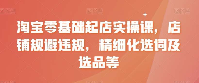 淘宝零基础起店实操课，店铺规避违规，精细化选词及选品等-靠谱项目库