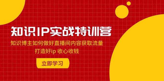 （7903期）知识IP实战特训营：知识博主如何做好直播间内容获取流量 打造好ip 收心收钱-靠谱项目库