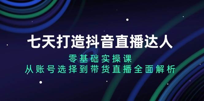(13430期)七天打造抖音直播达人:零基础实操课,从账号选择到带货直播全面解析-靠谱项目库