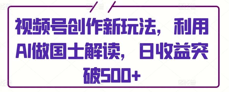 视频号创作新玩法，利用AI做国士解读，日收益突破500+【揭秘】-靠谱项目库