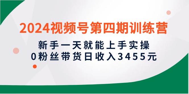 2024视频号第四期训练营，新手一天就能上手实操，0粉丝带货日收入3455元-靠谱项目库