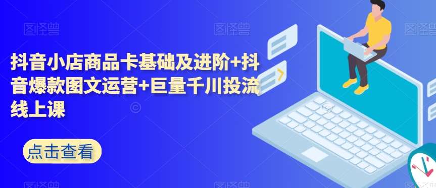 抖音小店商品卡基础及进阶+抖音爆款图文运营+巨量千川投流线上课-靠谱项目库