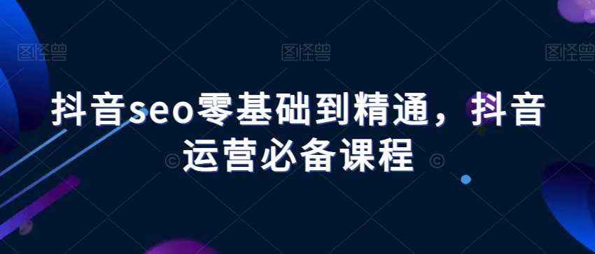 抖音seo零基础到精通，抖音运营必备课程-靠谱项目库