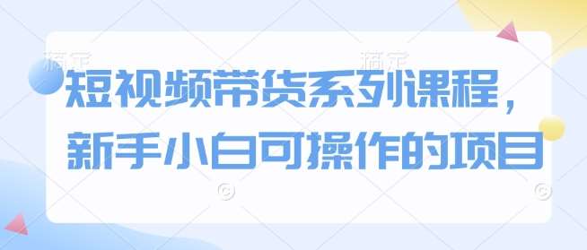 短视频带货系列课程，新手小白可操作的项目-靠谱项目库