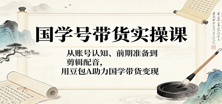 国学号带货实操课:从账号认知、前期准备到剪辑配音,用豆包AI助力国学带货变现-靠谱项目库