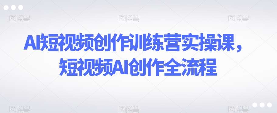 AI短视频创作训练营实操课，短视频AI创作全流程-靠谱项目库