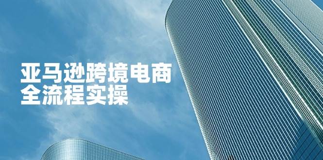 （14252期）亚马逊跨境电商全流程实操，教你从零开始，掌握店铺运营与广告技巧-靠谱项目库