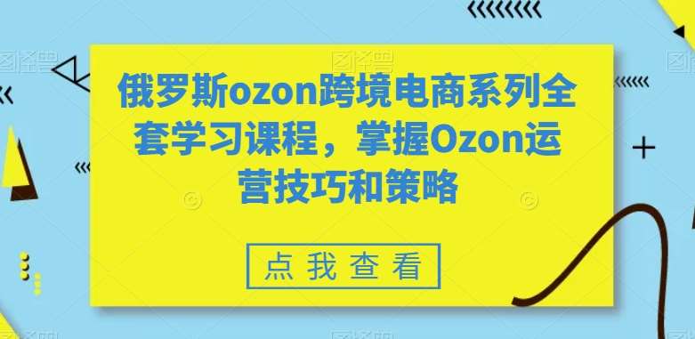 俄罗斯ozon跨境电商系列全套学习课程，掌握Ozon运营技巧和策略-靠谱项目库