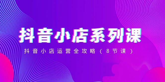 抖音小店-系列课，抖音小店运营全攻略（8节课）-靠谱项目库