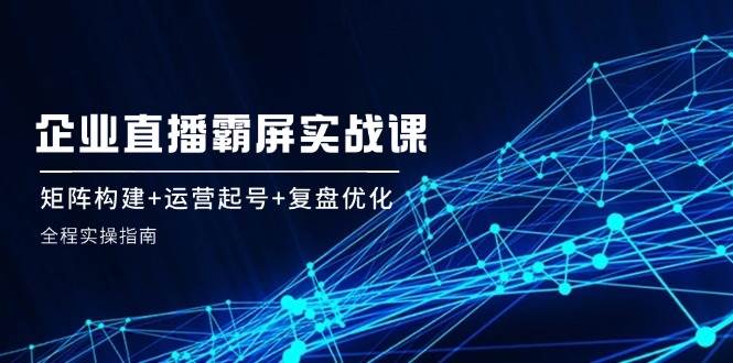 企业直播霸屏实战课:矩阵构建+运营起号+复盘优化,全程实操指南-靠谱项目库