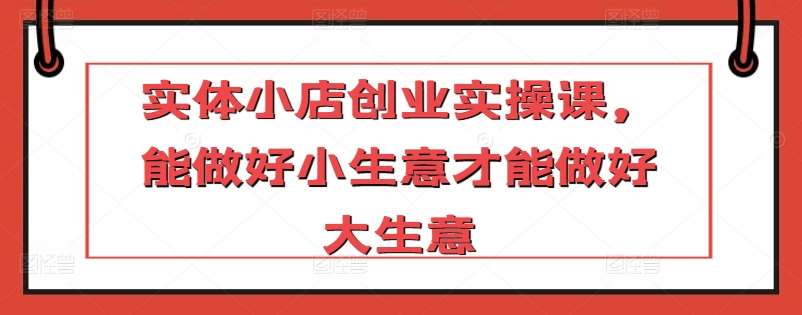 实体小店创业实操课，能做好小生意才能做好大生意-靠谱项目库