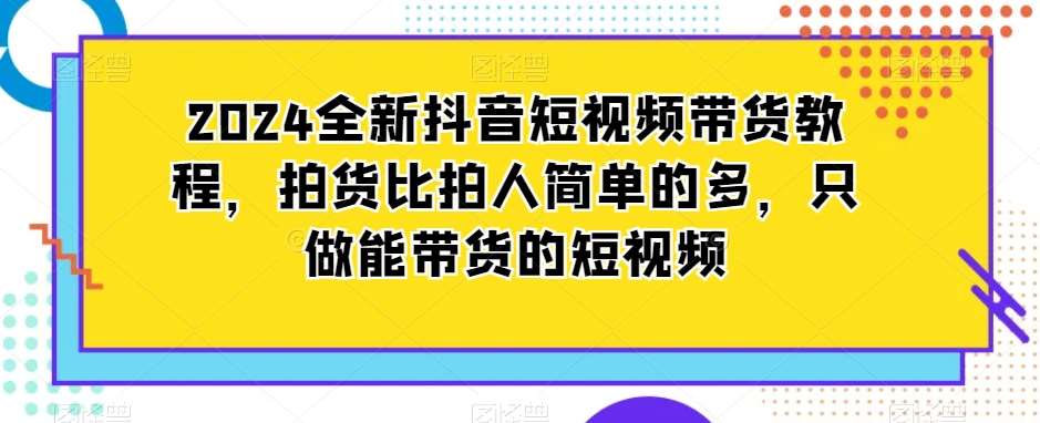 2024全新抖音短视频带货教程，拍货比拍人简单的多，只做能带货的短视频-靠谱项目库