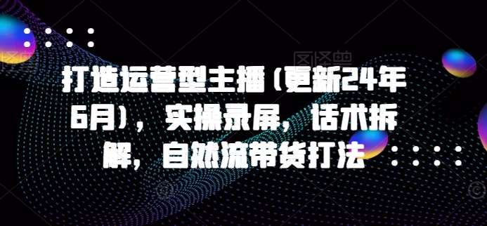 打造运营型主播(更新24年9月)，实操录屏，话术拆解，自然流带货打法-靠谱项目库