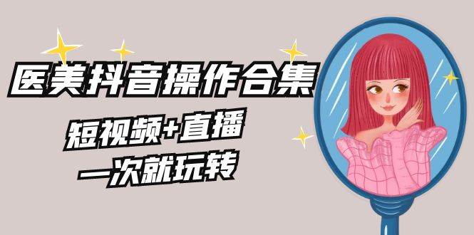 美业全干货·生美·医美抖音操作合集,短视频+直播,一次就玩转-靠谱项目库