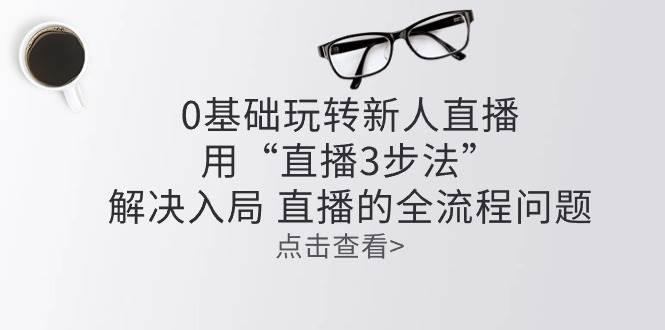 零基础玩转新人直播：用“直播3步法”解决入局 直播全流程问题-靠谱项目库
