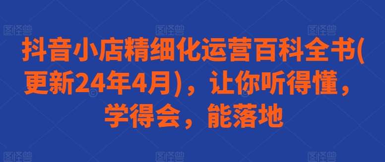 抖音小店精细化运营百科全书(更新24年4月),让你听得懂,学得会,能落地-靠谱项目库