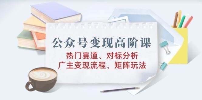 公众号变现高阶课:热门赛道、对标分析、广告主变现流程、矩阵玩法-靠谱项目库