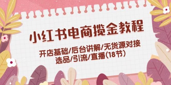 （12063期）小红书电商揽金教程：开店基础/后台讲解/无货源对接/选品/引流/直播(18节)-靠谱项目库