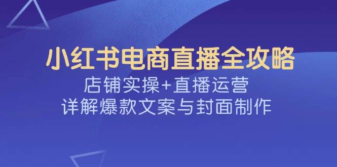 （14410期）小红书电商直播全攻略，店铺实操+直播运营，详解爆款文案与封面制作-靠谱项目库