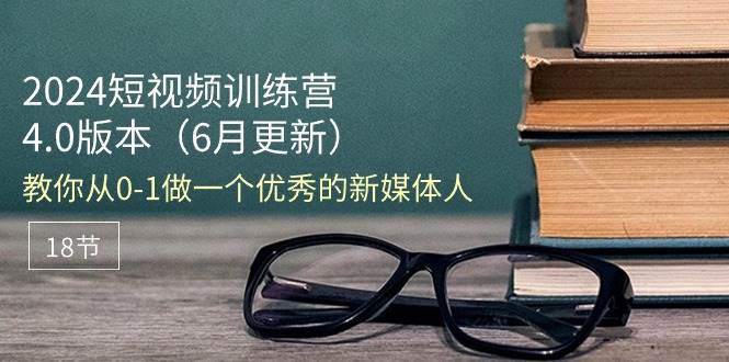 （11006期）2024短视频训练营-6月4.0版本：教你从0-1做一个优秀的新媒体人（18节）-靠谱项目库