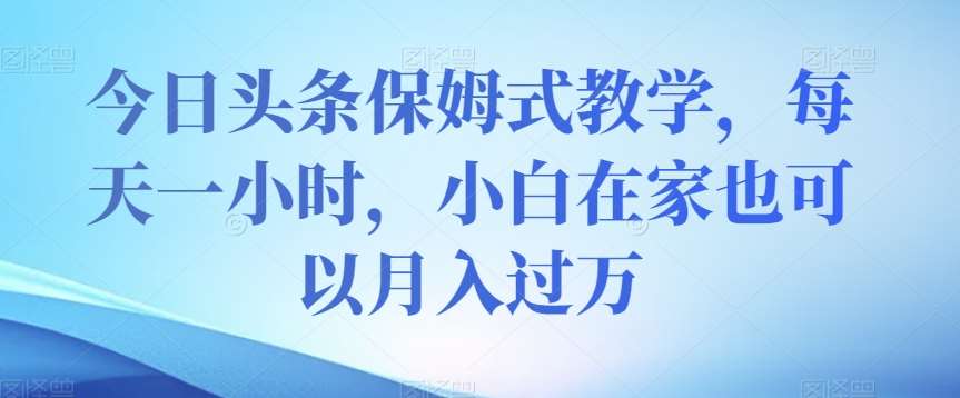 今日头条保姆式教学，每天一小时，小白在家也可以月入过万【揭秘】-靠谱项目库
