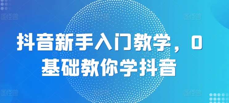 抖音新手入门教学，0基础教你学抖音-靠谱项目库
