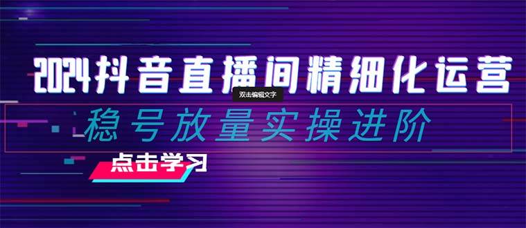 2024抖音直播间精细化运营：稳号放量实操进阶 选品/排品/起号/小店随心推/千川付费如何去投放-靠谱项目库