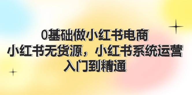 0基础做小红书电商,小红书无货源,小红书系统运营,入门到精通 (70节)-靠谱项目库