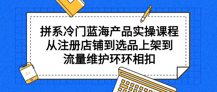 （9527期）拼系冷门蓝海产品实操课程，从注册店铺到选品上架到流量维护环环相扣-靠谱项目库