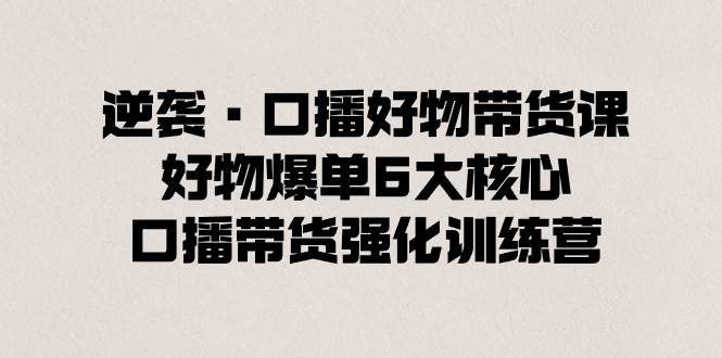 逆袭·口播好物带货课，好物爆单6大核心，口播带货强化训练营-靠谱项目库