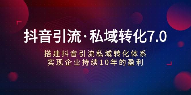 抖音引流·私域转化7.0：搭建抖音引流·私域转化体系 实现企业持续10年盈利-靠谱项目库