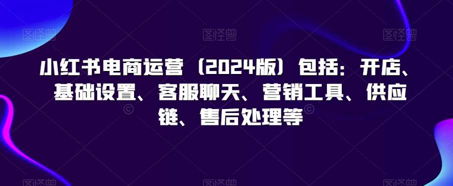 小红书电商运营（2024版）包括：开店、基础设置、客服聊天、营销工具、供应链、售后处理等-靠谱项目库
