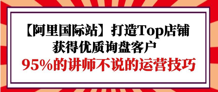 （9976期）【阿里国际站】打造Top店铺-获得优质询盘客户，95%的讲师不说的运营技巧-靠谱项目库