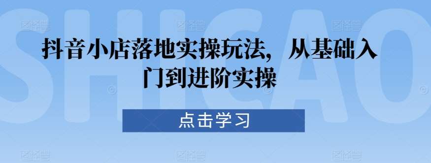 抖音小店落地实操玩法，从基础入门到进阶实操-靠谱项目库